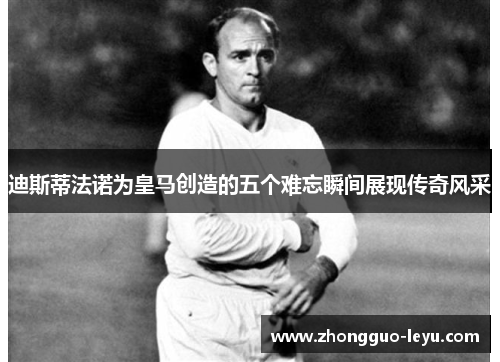 迪斯蒂法诺为皇马创造的五个难忘瞬间展现传奇风采 迪斯蒂法诺为皇马创造的五个难忘瞬间展现传奇风采