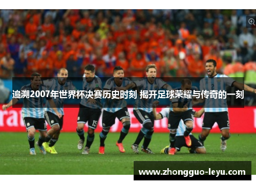 追溯2007年世界杯决赛历史时刻 揭开足球荣耀与传奇的一刻