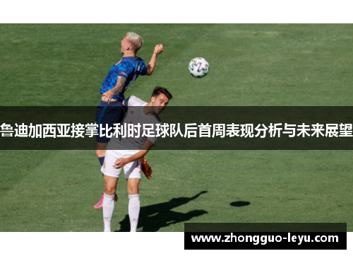 鲁迪加西亚接掌比利时足球队后首周表现分析与未来展望