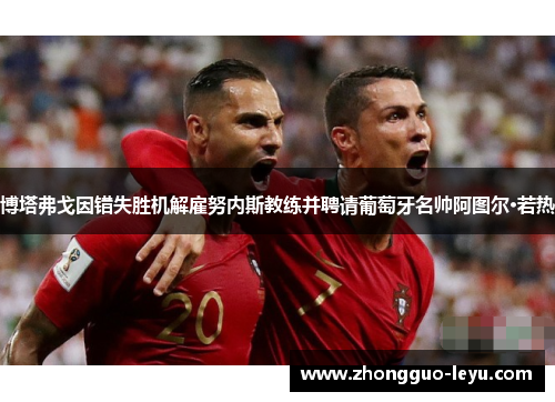 博塔弗戈因错失胜机解雇努内斯教练并聘请葡萄牙名帅阿图尔·若热 博塔弗戈因错失胜机解雇努内斯教练并聘请葡萄牙名帅阿图尔·若热