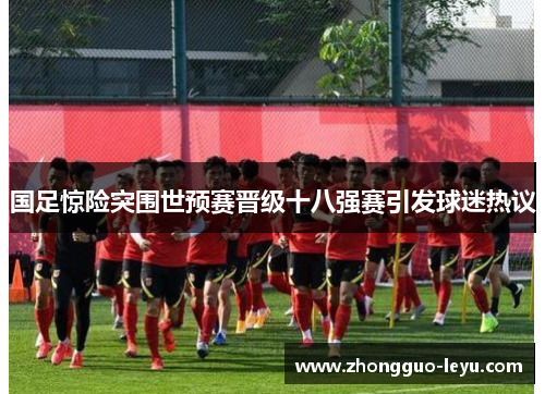 国足惊险突围世预赛晋级十八强赛引发球迷热议 国足惊险突围世预赛晋级十八强赛引发球迷热议