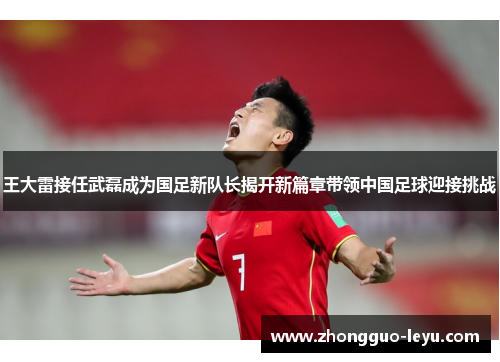 王大雷接任武磊成为国足新队长揭开新篇章带领中国足球迎接挑战 王大雷接任武磊成为国足新队长揭开新篇章带领中国足球迎接挑战