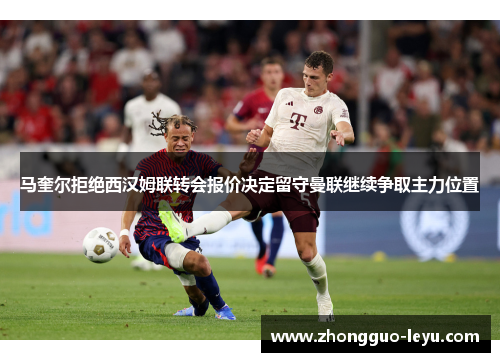 马奎尔拒绝西汉姆联转会报价决定留守曼联继续争取主力位置
